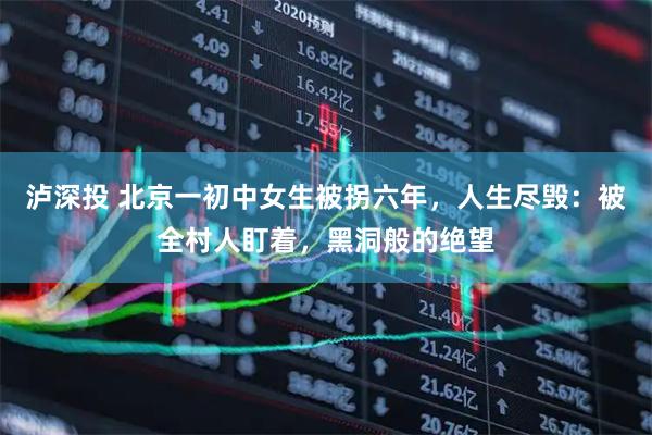 泸深投 北京一初中女生被拐六年，人生尽毁：被全村人盯着，黑洞般的绝望