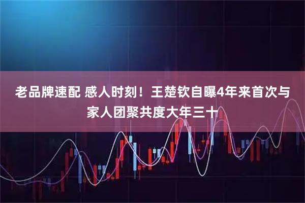 老品牌速配 感人时刻！王楚钦自曝4年来首次与家人团聚共度大年三十