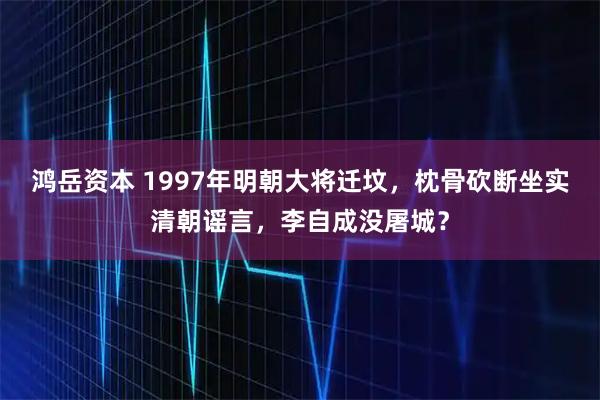 鸿岳资本 1997年明朝大将迁坟，枕骨砍断坐实清朝谣言，李自成没屠城？