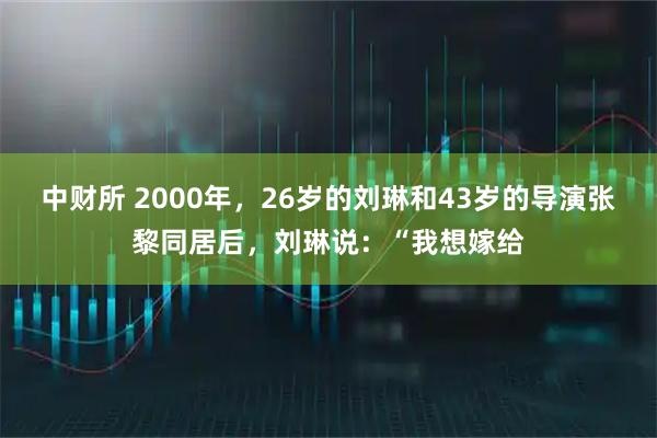 中财所 2000年，26岁的刘琳和43岁的导演张黎同居后，刘琳说：“我想嫁给