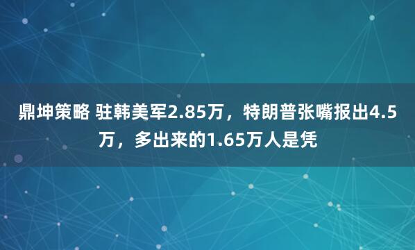 鼎坤策略 驻韩美军2.85万，特朗普张嘴报出4.5万，多出来的1.65万人是凭