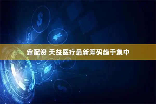 鑫配资 天益医疗最新筹码趋于集中