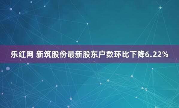 乐红网 新筑股份最新股东户数环比下降6.22%