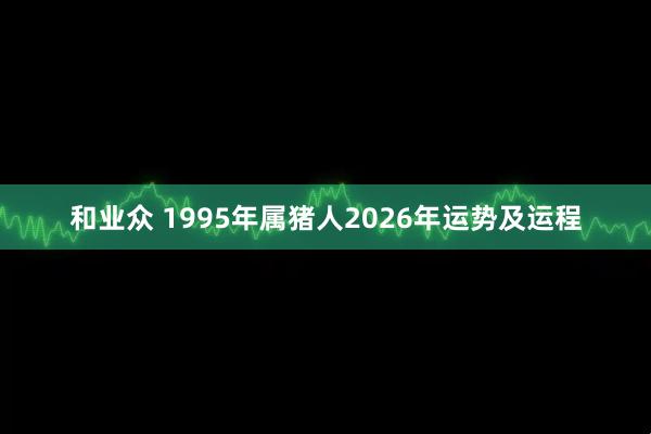 和业众 1995年属猪人2026年运势及运程