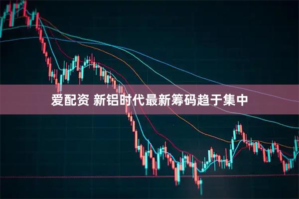 爱配资 新铝时代最新筹码趋于集中