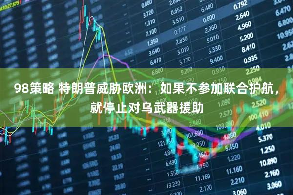 98策略 特朗普威胁欧洲：如果不参加联合护航，就停止对乌武器援助