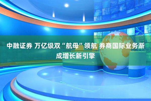 中融证券 万亿级双“航母”领航 券商国际业务渐成增长新引擎