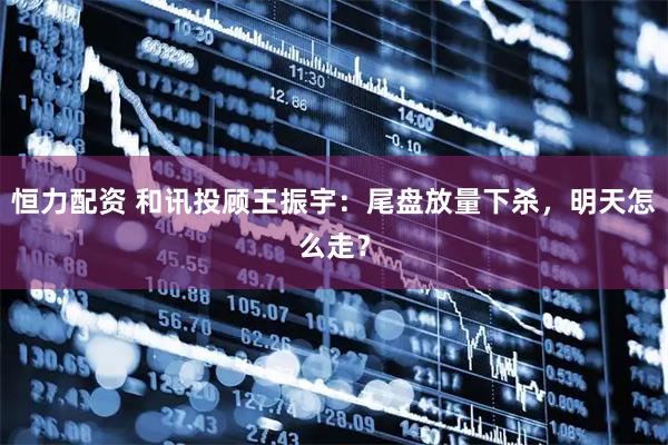 恒力配资 和讯投顾王振宇：尾盘放量下杀，明天怎么走？