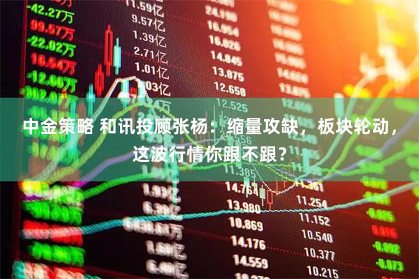 中金策略 和讯投顾张杨：缩量攻缺，板块轮动，这波行情你跟不跟？