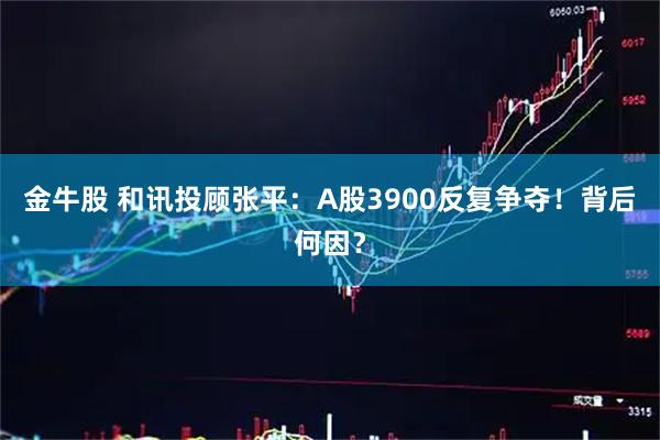 金牛股 和讯投顾张平：A股3900反复争夺！背后何因？