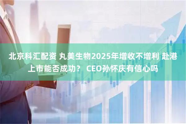 北京科汇配资 丸美生物2025年增收不增利 赴港上市能否成功？ CEO孙怀庆有信心吗