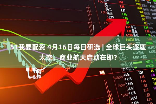 51我要配资 4月16日每日研选 | 全球巨头逐鹿太空，商业航天启动在即？