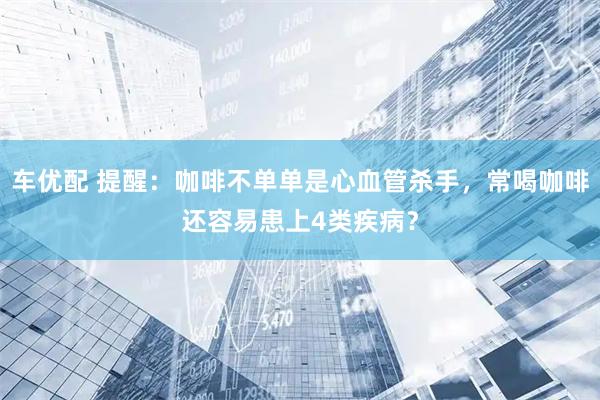 车优配 提醒：咖啡不单单是心血管杀手，常喝咖啡还容易患上4类疾病？