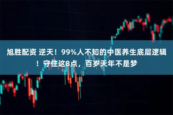 旭胜配资 逆天！99%人不知的中医养生底层逻辑！守住这8点，百岁天年不是梦