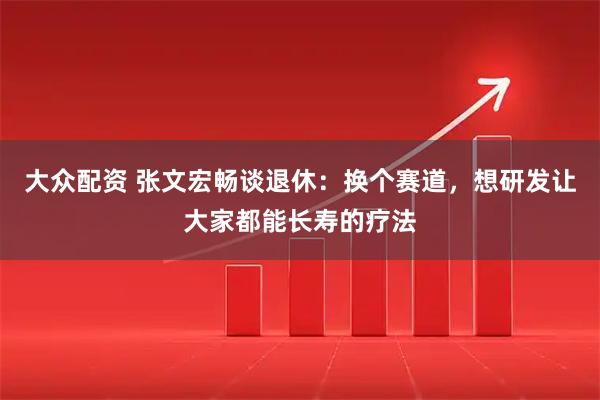 大众配资 张文宏畅谈退休：换个赛道，想研发让大家都能长寿的疗法