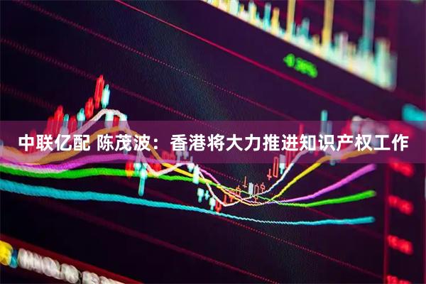 中联亿配 陈茂波：香港将大力推进知识产权工作