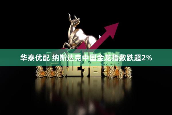 华泰优配 纳斯达克中国金龙指数跌超2%