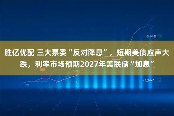 胜亿优配 三大票委“反对降息”，短期美债应声大跌，利率市场预期2027年美联储“加息”