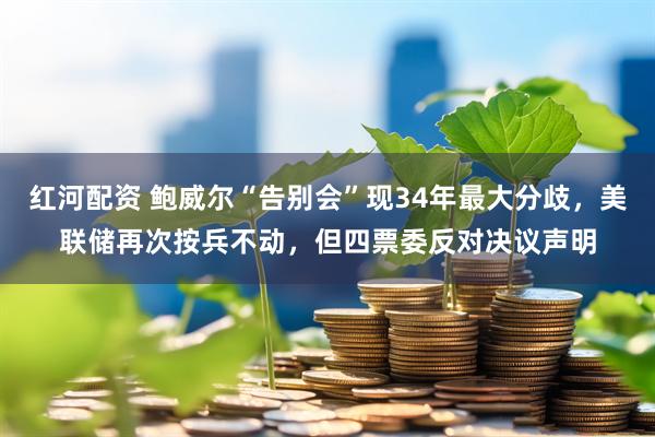 红河配资 鲍威尔“告别会”现34年最大分歧，美联储再次按兵不动，但四票委反对决议声明