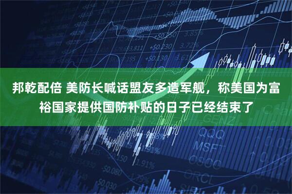 邦乾配倍 美防长喊话盟友多造军舰，称美国为富裕国家提供国防补贴的日子已经结束了