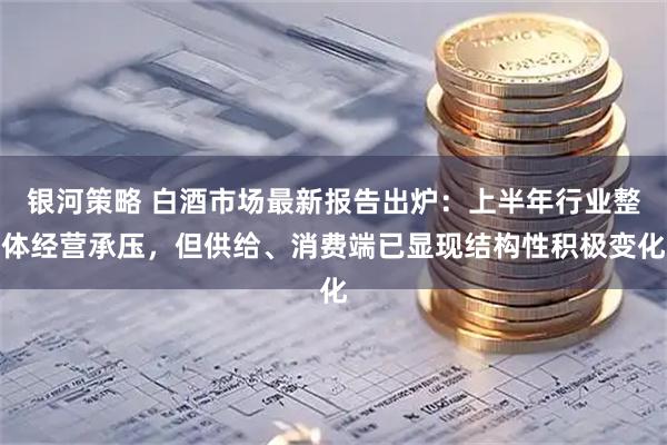 银河策略 白酒市场最新报告出炉：上半年行业整体经营承压，但供给、消费端已显现结构性积极变化