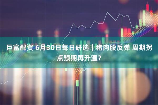 巨富配资 6月30日每日研选｜猪肉股反弹 周期拐点预期再升温？