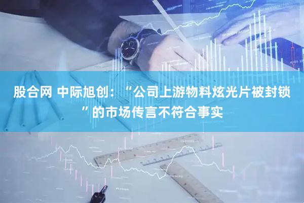 股合网 中际旭创：“公司上游物料炫光片被封锁”的市场传言不符合事实