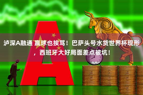 泸深A融通 赢球也挨骂！巴萨头号水货世界杯现形，西班牙大好局面差点被坑！