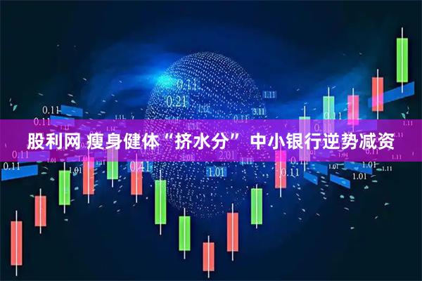 股利网 瘦身健体“挤水分” 中小银行逆势减资