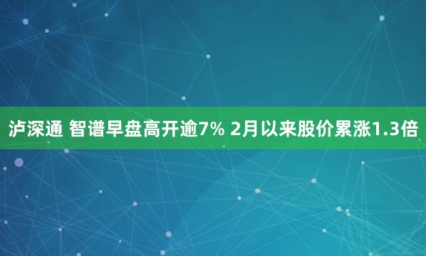 泸深通 智谱早盘高开逾7% 2月以来股价累涨1.3倍
