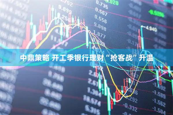 中鼎策略 开工季银行理财“抢客战”升温