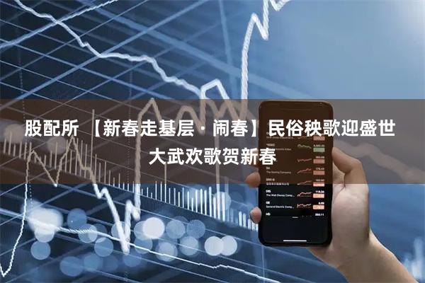 股配所 【新春走基层 · 闹春】民俗秧歌迎盛世 大武欢歌贺新春
