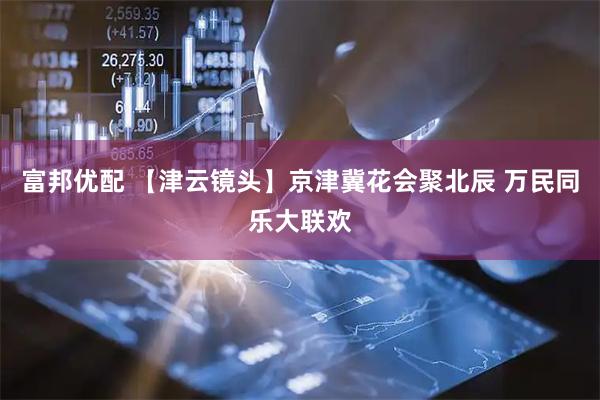 富邦优配 【津云镜头】京津冀花会聚北辰 万民同乐大联欢