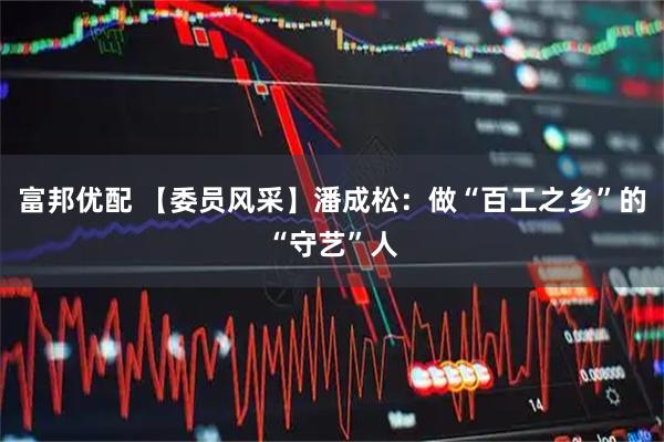 富邦优配 【委员风采】潘成松：做“百工之乡”的“守艺”人