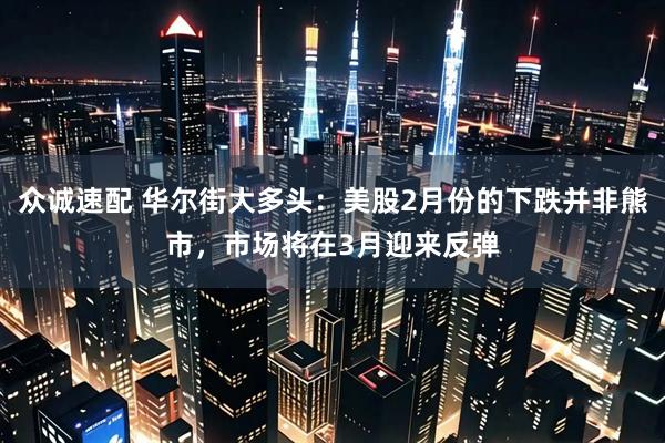 众诚速配 华尔街大多头：美股2月份的下跌并非熊市，市场将在3月迎来反弹