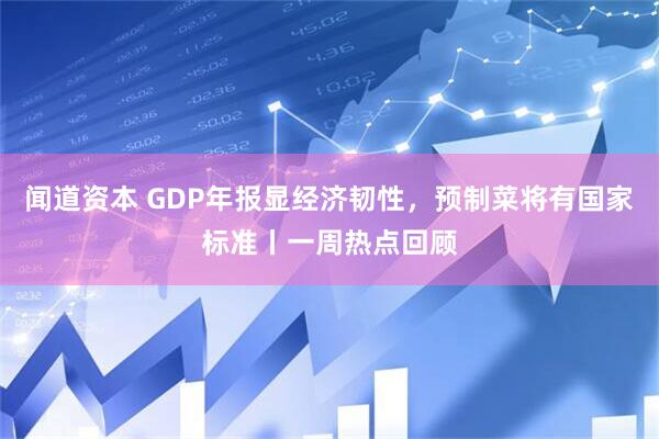 闻道资本 GDP年报显经济韧性，预制菜将有国家标准丨一周热点回顾