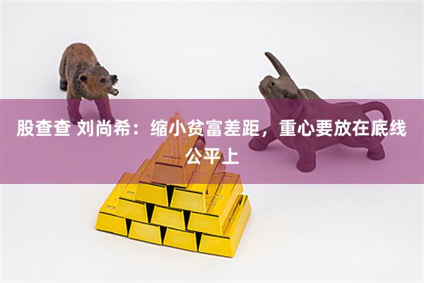 股查查 刘尚希：缩小贫富差距，重心要放在底线公平上
