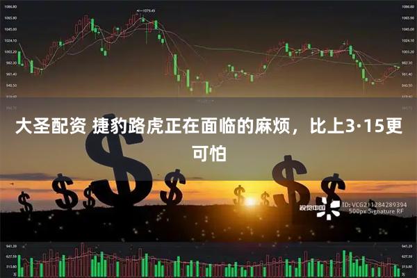 大圣配资 捷豹路虎正在面临的麻烦，比上3·15更可怕