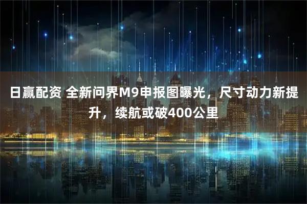 日赢配资 全新问界M9申报图曝光，尺寸动力新提升，续航或破400公里