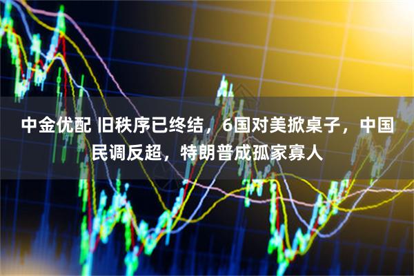 中金优配 旧秩序已终结，6国对美掀桌子，中国民调反超，特朗普成孤家寡人