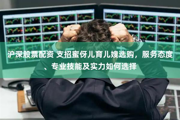 沪深股票配资 支招蜜伢儿育儿嫂选购，服务态度、专业技能及实力如何选择