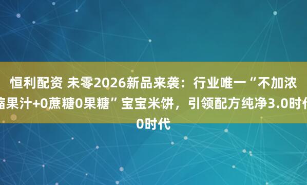 恒利配资 未零2026新品来袭：行业唯一“不加浓缩果汁+0蔗糖0果糖”宝宝米饼，引领配方纯净3.0时代
