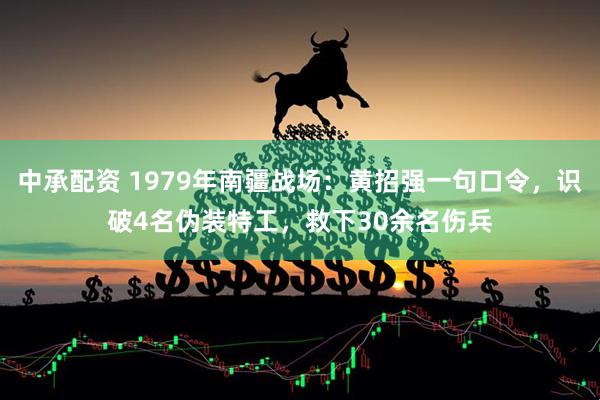 中承配资 1979年南疆战场：黄招强一句口令，识破4名伪装特工，救下30余名伤兵