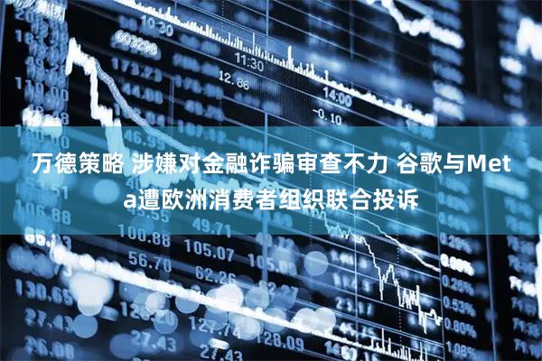 万德策略 涉嫌对金融诈骗审查不力 谷歌与Meta遭欧洲消费者组织联合投诉