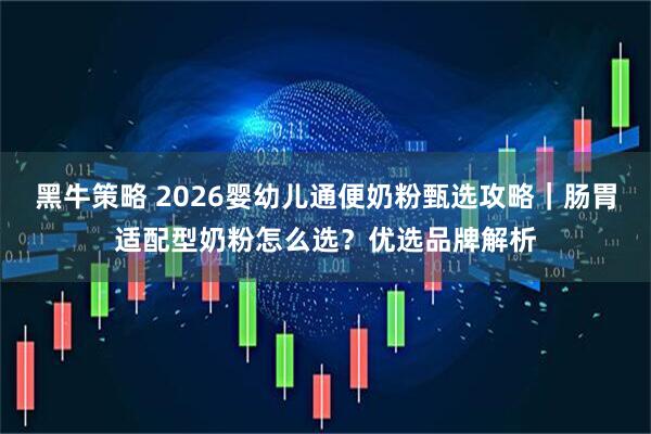 黑牛策略 2026婴幼儿通便奶粉甄选攻略｜肠胃适配型奶粉怎么选？优选品牌解析