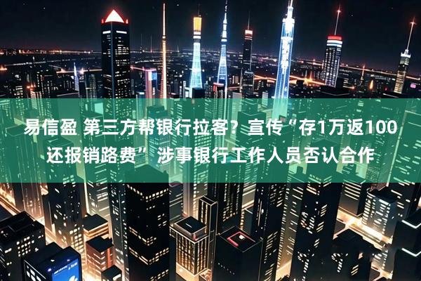 易信盈 第三方帮银行拉客？宣传“存1万返100还报销路费” 涉事银行工作人员否认合作