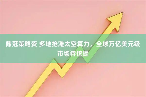 鼎冠策略资 多地抢滩太空算力，全球万亿美元级市场待挖掘