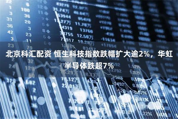 北京科汇配资 恒生科技指数跌幅扩大逾2%，华虹半导体跌超7%