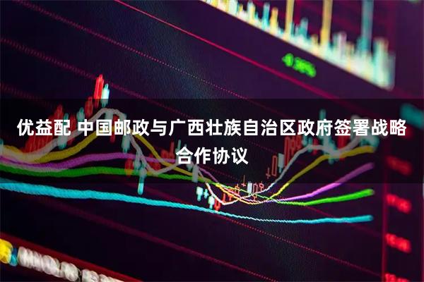 优益配 中国邮政与广西壮族自治区政府签署战略合作协议