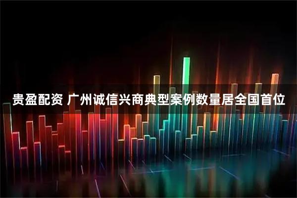 贵盈配资 广州诚信兴商典型案例数量居全国首位